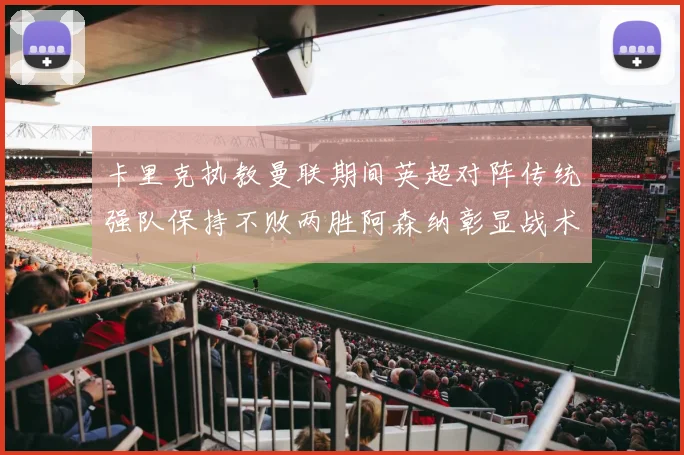 卡里克执教曼联期间英超对阵传统强队保持不败两胜阿森纳彰显战术智慧