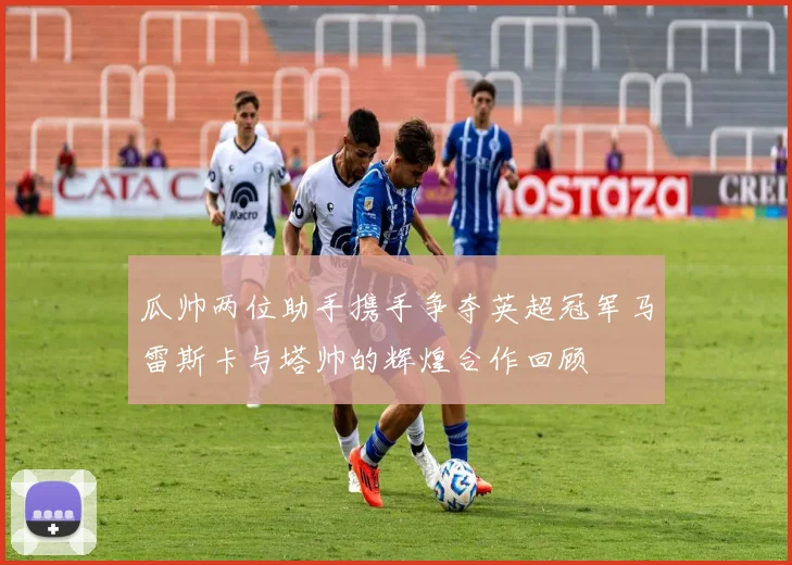瓜帅两位助手携手争夺英超冠军马雷斯卡与塔帅的辉煌合作回顾