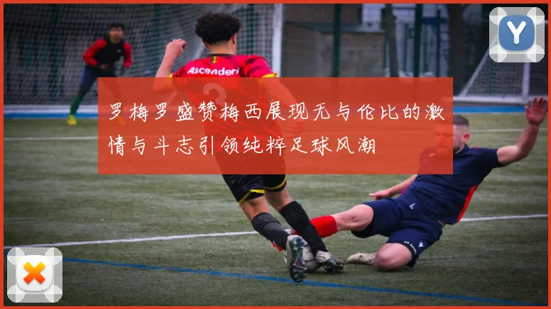 罗梅罗盛赞梅西展现无与伦比的激情与斗志引领纯粹足球风潮