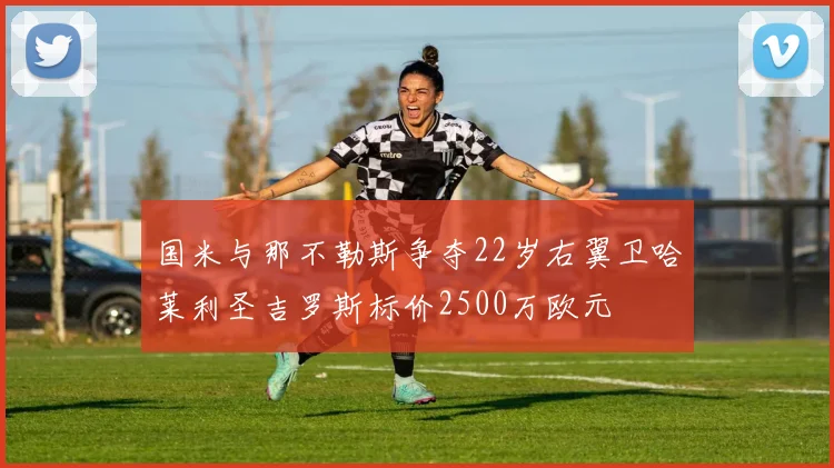 国米与那不勒斯争夺22岁右翼卫哈莱利圣吉罗斯标价2500万欧元
