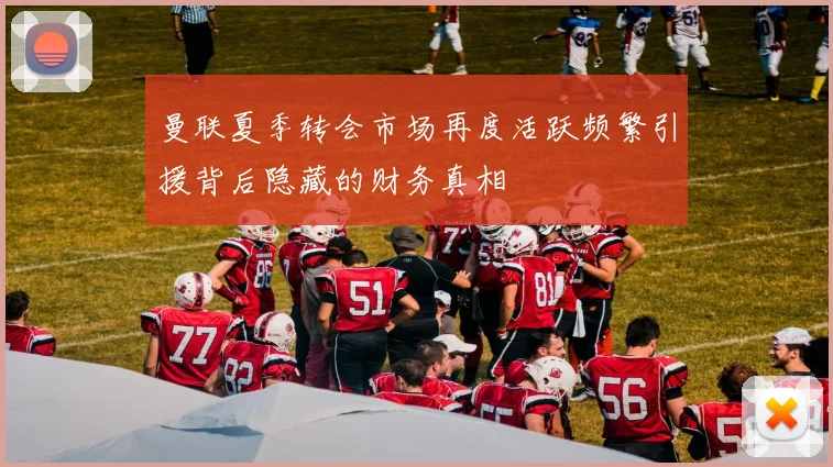 曼联夏季转会市场再度活跃频繁引援背后隐藏的财务真相