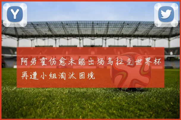 阿劳霍伤愈未能出场乌拉圭世界杯再遭小组淘汰困境