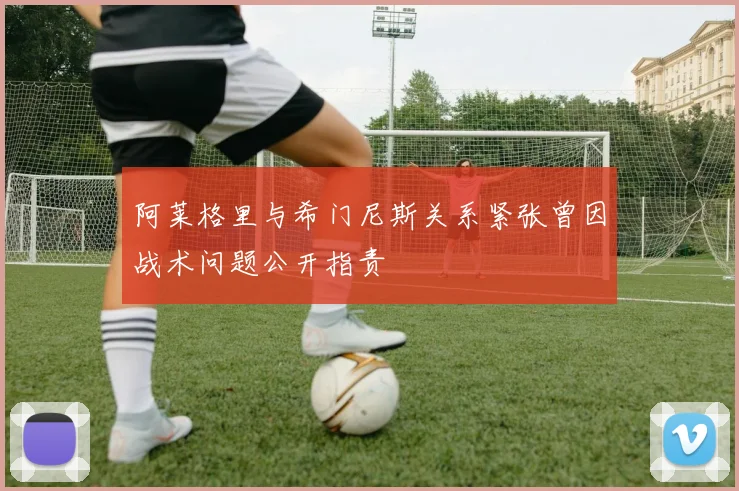 阿莱格里与希门尼斯关系紧张曾因战术问题公开指责