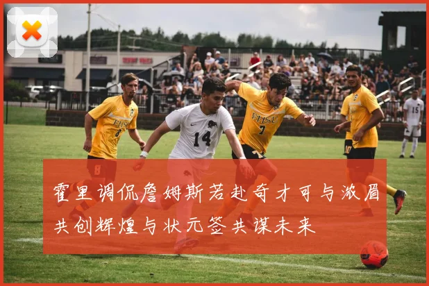 霍里调侃詹姆斯若赴奇才可与浓眉共创辉煌与状元签共谋未来