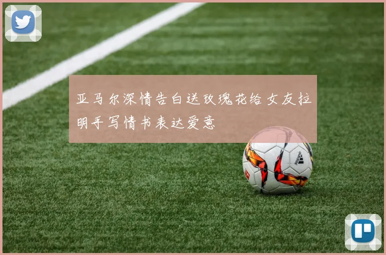 亚马尔深情告白送玫瑰花给女友拉明手写情书表达爱意