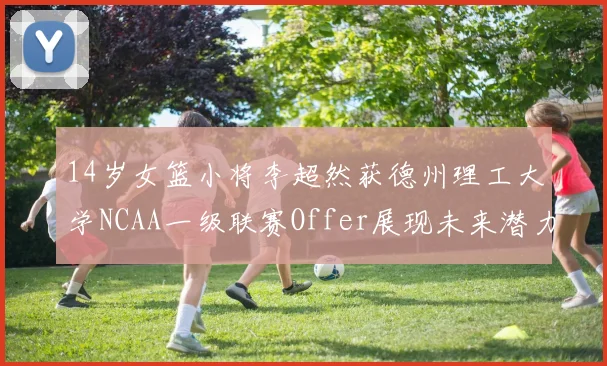 14岁女篮小将李超然获德州理工大学NCAA一级联赛Offer展现未来潜力