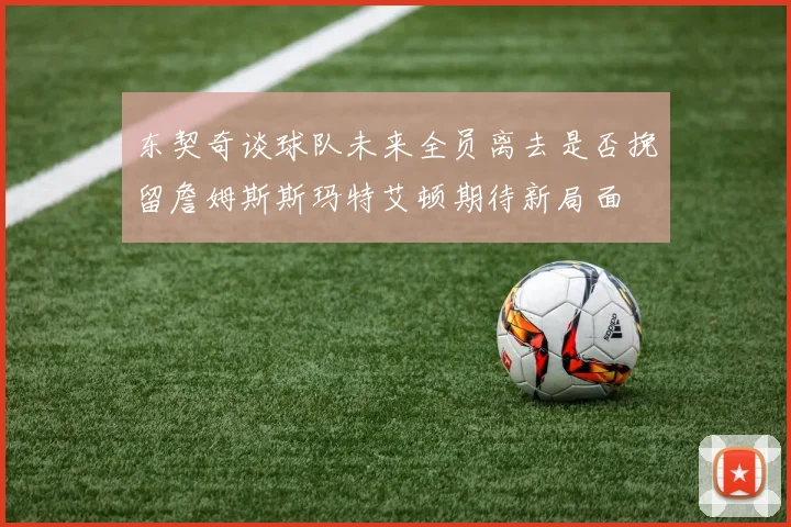 东契奇谈球队未来全员离去是否挽留詹姆斯斯玛特艾顿期待新局面
